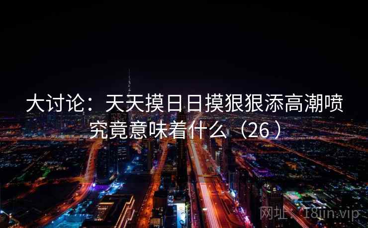 大讨论：天天摸日日摸狠狠添高潮喷究竟意味着什么（26 ）  第2张