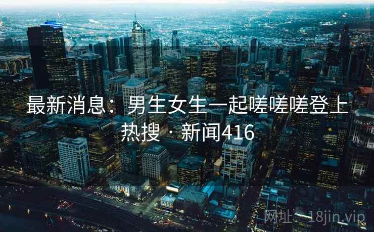 最新消息：男生女生一起嗟嗟嗟登上热搜 · 新闻416